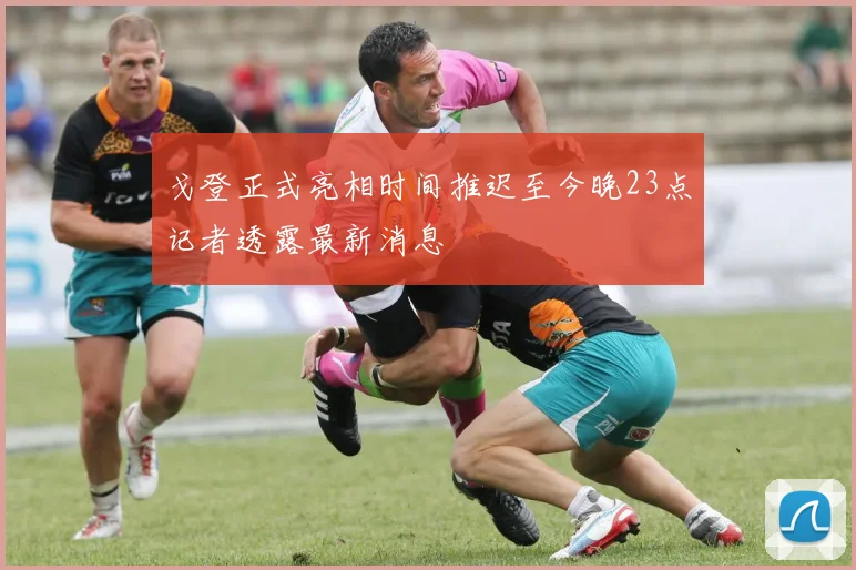 戈登正式亮相时间推迟至今晚23点记者透露最新消息