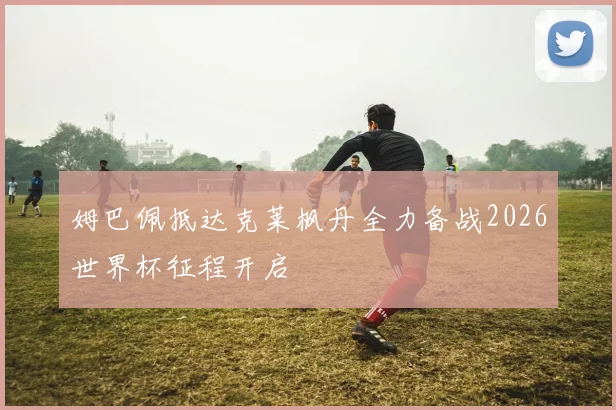 姆巴佩抵达克莱枫丹全力备战2026世界杯征程开启
