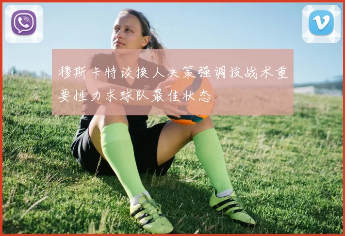 穆斯卡特谈换人决策强调技战术重要性力求球队最佳状态