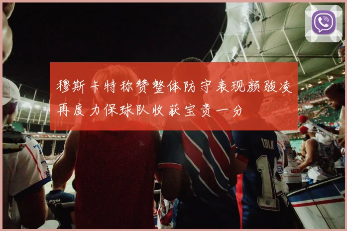 穆斯卡特称赞整体防守表现颜骏凌再度力保球队收获宝贵一分