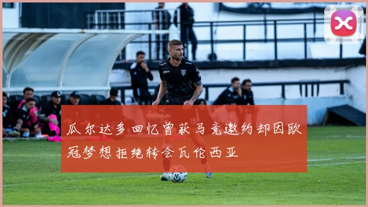 瓜尔达多回忆曾获马竞邀约却因欧冠梦想拒绝转会瓦伦西亚