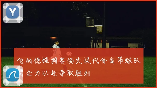 伦纳德强调客场失误代价高昂球队需全力以赴争取胜利