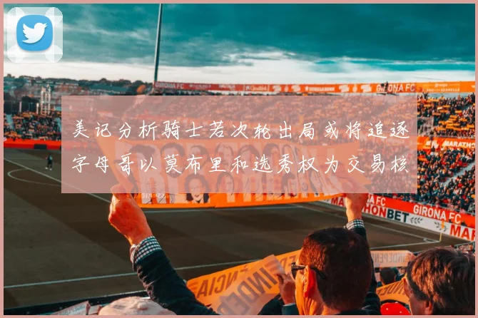 美记分析骑士若次轮出局或将追逐字母哥以莫布里和选秀权为交易核心