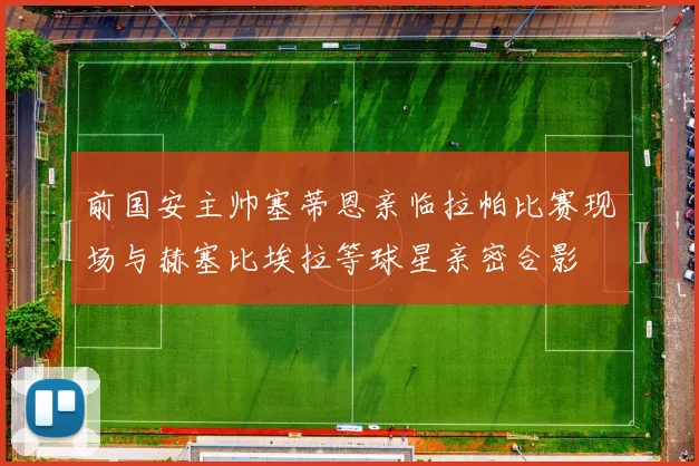 前国安主帅塞蒂恩亲临拉帕比赛现场与赫塞比埃拉等球星亲密合影