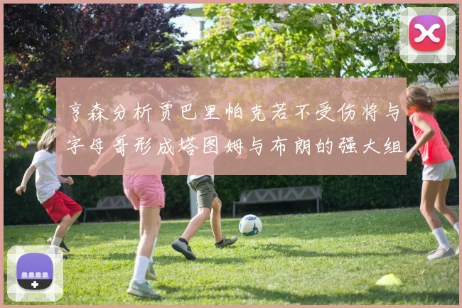 亨森分析贾巴里帕克若不受伤将与字母哥形成塔图姆与布朗的强大组合