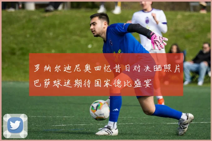 罗纳尔迪尼奥回忆昔日对决晒照片巴萨球迷期待国家德比盛宴
