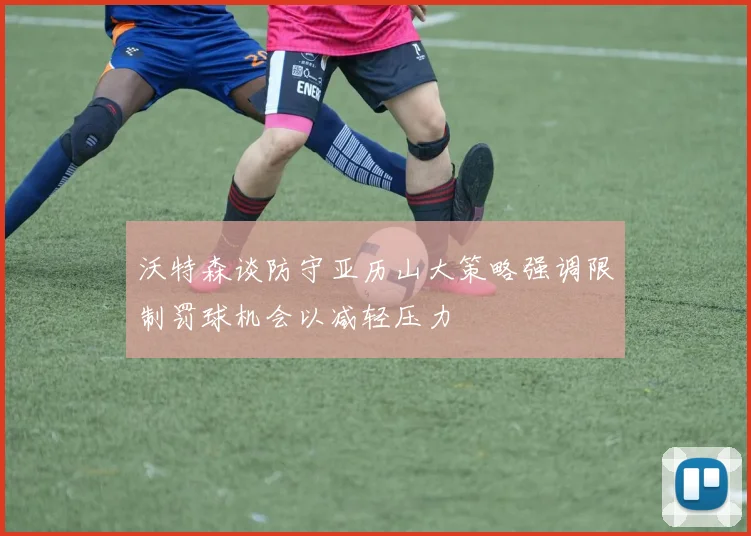 沃特森谈防守亚历山大策略强调限制罚球机会以减轻压力