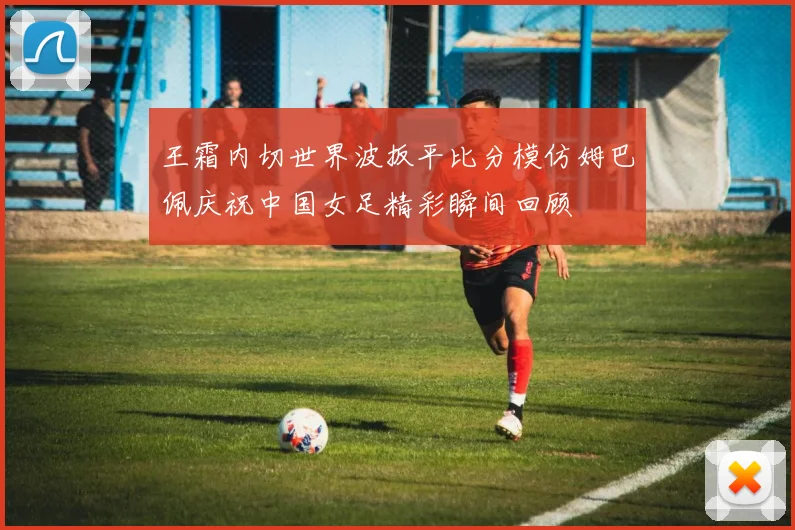 王霜内切世界波扳平比分模仿姆巴佩庆祝中国女足精彩瞬间回顾