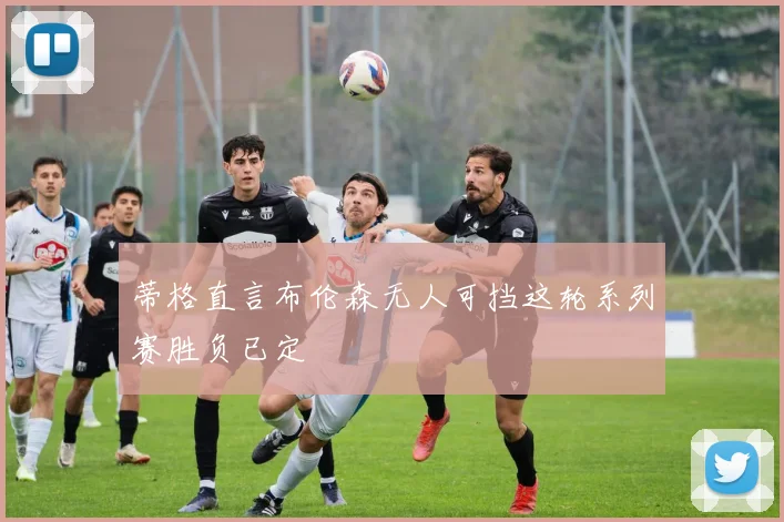 蒂格直言布伦森无人可挡这轮系列赛胜负已定