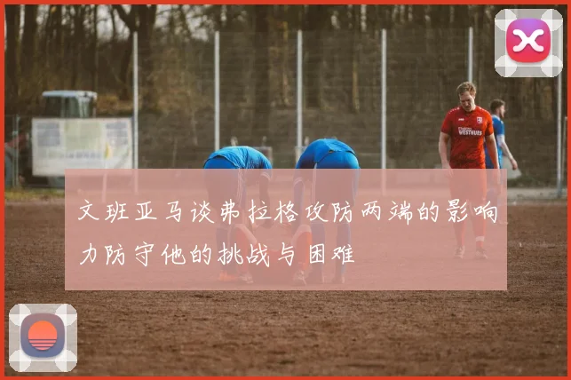 文班亚马谈弗拉格攻防两端的影响力防守他的挑战与困难
