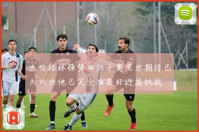 杰伦格林强势回归小奥尼尔期待已久认为他已完全准备好迎接挑战