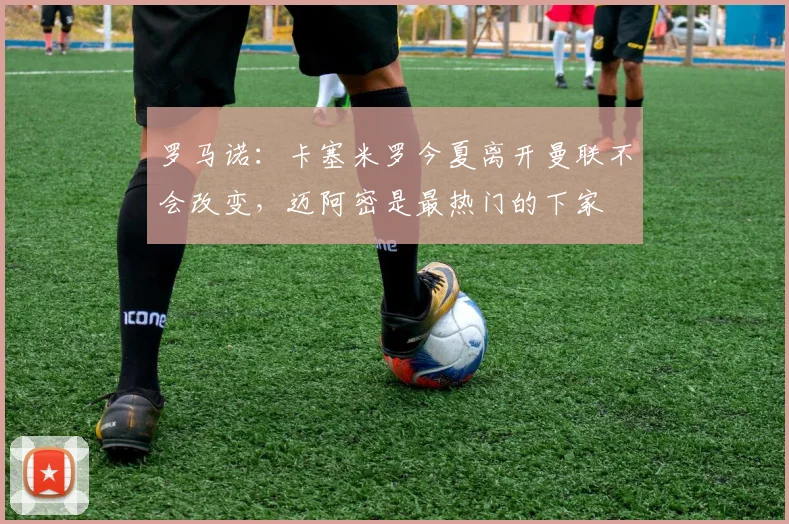 罗马诺：卡塞米罗今夏离开曼联不会改变，迈阿密是最热门的下家