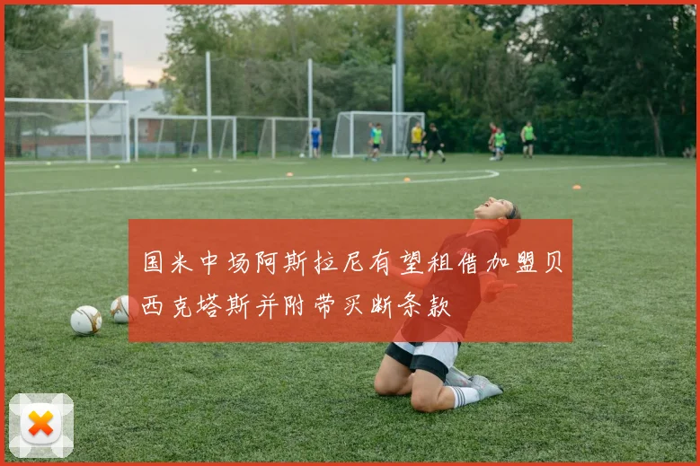 国米中场阿斯拉尼有望租借加盟贝西克塔斯并附带买断条款