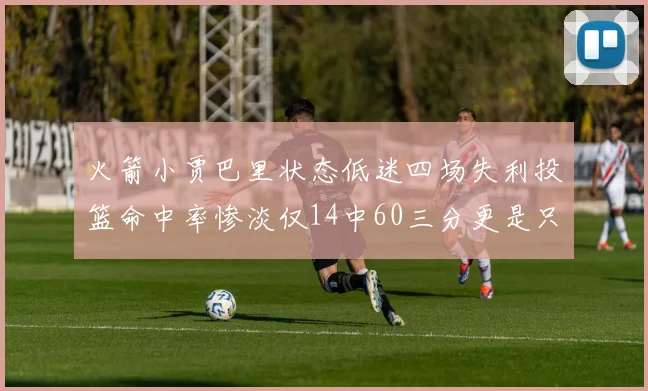 火箭小贾巴里状态低迷四场失利投篮命中率惨淡仅14中60三分更是只有2中27